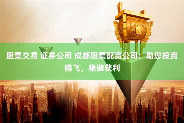 股票交易 证券公司 成都股票配资公司：助您投资腾飞，稳健获利