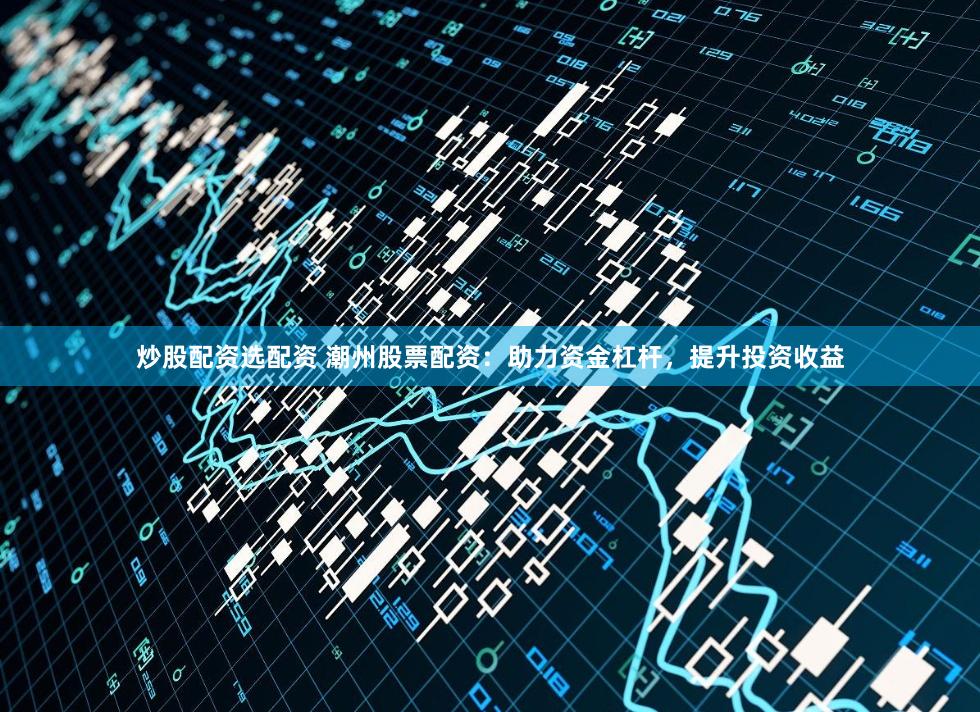 炒股配资选配资 潮州股票配资：助力资金杠杆，提升投资收益