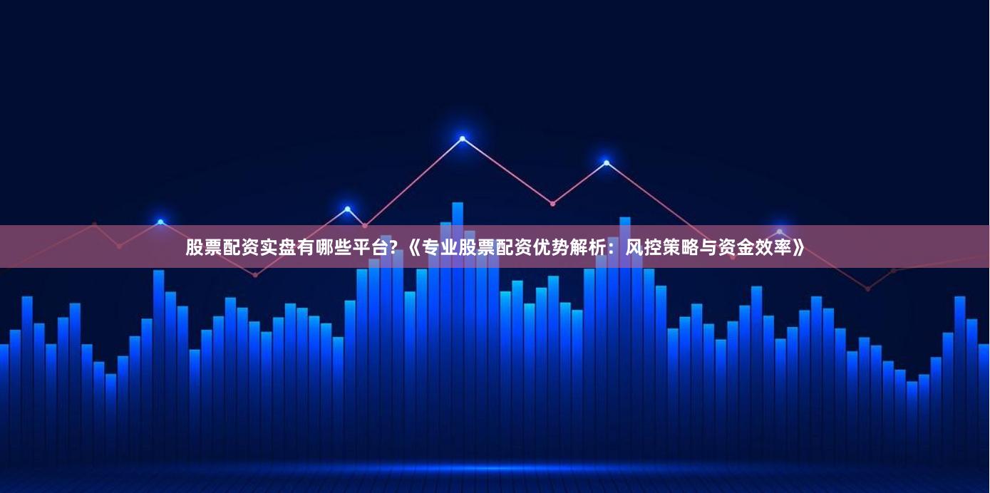 股票配资实盘有哪些平台? 《专业股票配资优势解析：风控策略与资金效率》