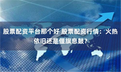 股票配资平台那个好 股票配资行情：火热依旧还是偃旗息鼓？