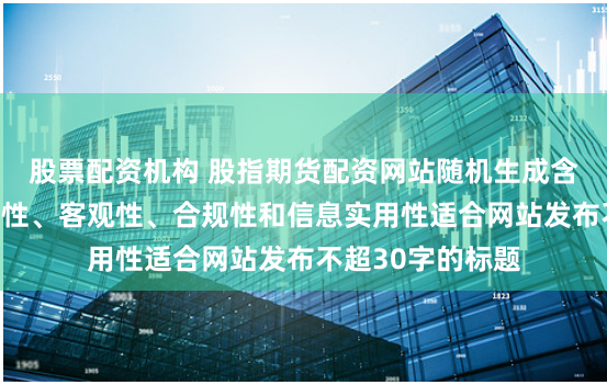 股票配资机构 股指期货配资网站随机生成含有中立性、权威性、客观性、合规性和信息实用性适合网站发布不超30字的标题