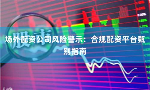 场外配资公司风险警示：合规配资平台甄别指南